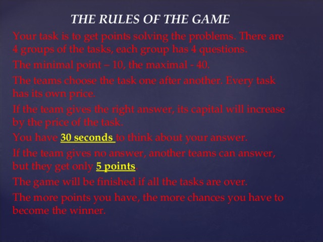 THE RULES OF THE GAME Your task is to get points solving the problems. There are 4 groups of the tasks, each group has 4 questions . The minimal point – 10, the maximal - 40. The teams choose the task one after another. Every task has its own price. If the team gives the right answer, its capital will increase by the price of the task. You have 30 seconds to think about your answer. If the team gives no answer, another teams can answer, but they get only 5 points . The game will be finished if all the tasks are over. The more points you have, the more chances you have to become the winner. 