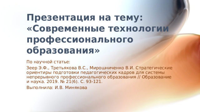Презентация на тему: «Современные технологии профессионального образования» По научной статье: Зеер Э.Ф., Третьякова В.С., Мирошниченко В.И. Стратегические ориентиры подготовки педагогических кадров для системы непрерывного профессионального образования // Образование и наука. 2019. № 21(6). С. 93-121. Выполнила: И.В. Минякова  