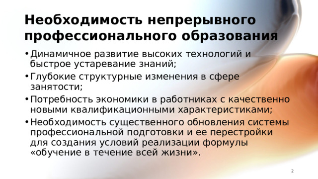 Необходимость непрерывного профессионального образования Динамичное развитие высоких технологий и быстрое устаревание знаний; Глубокие структурные изменения в сфере занятости; Потребность экономики в работниках с качественно новыми квалификационными характеристиками; Необходимость существенного обновления системы профессиональной подготовки и ее перестройки для создания условий реализации формулы «обучение в течение всей жизни».   