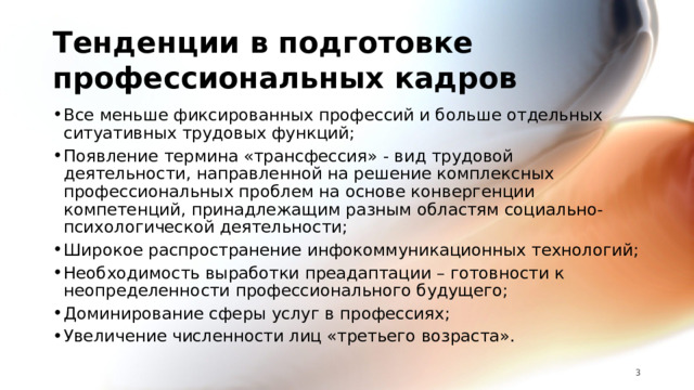 Тенденции в подготовке профессиональных кадров Все меньше фиксированных профессий и больше отдельных ситуативных трудовых функций; Появление термина «трансфессия» - вид трудовой деятельности, направленной на решение комплексных профессиональных проблем на основе конвергенции компетенций, принадлежащим разным областям социально-психологической деятельности; Широкое распространение инфокоммуникационных технологий; Необходимость выработки преадаптации – готовности к неопределенности профессионального будущего; Доминирование сферы услуг в профессиях; Увеличение численности лиц «третьего возраста».   
