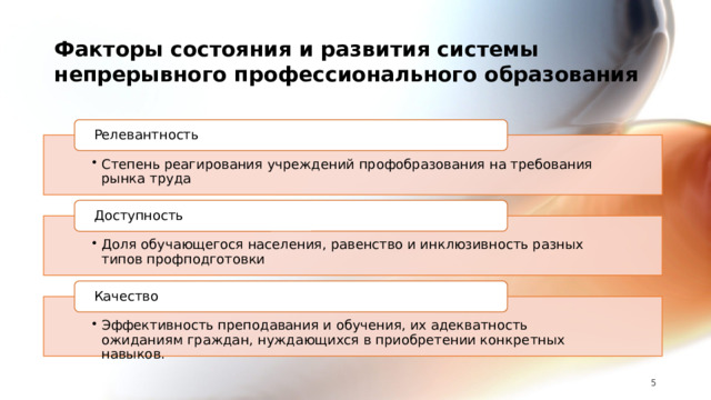 Факторы состояния и развития системы непрерывного профессионального образования Релевантность Степень реагирования учреждений профобразования на требования рынка труда Степень реагирования учреждений профобразования на требования рынка труда Доступность Доля обучающегося населения, равенство и инклюзивность разных типов профподготовки Доля обучающегося населения, равенство и инклюзивность разных типов профподготовки Качество Эффективность преподавания и обучения, их адекватность ожиданиям граждан, нуждающихся в приобретении конкретных навыков. Эффективность преподавания и обучения, их адекватность ожиданиям граждан, нуждающихся в приобретении конкретных навыков. 5 5 