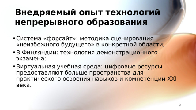 Внедряемый опыт технологий непрерывного образования Система «форсайт»: методика сценирования «неизбежного будущего» в конкретной области; В Финляндии: технология демонстрационного экзамена; Виртуальная учебная среда: цифровые ресурсы предоставляют больше пространства для практического освоения навыков и компетенций XXI века. 7 