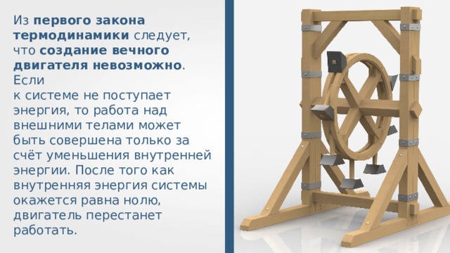 Из первого закона термодинамики следует, что создание вечного двигателя невозможно . Если к системе не поступает энергия, то работа над внешними телами может быть совершена только за счёт уменьшения внутренней энергии. После того как внутренняя энергия системы окажется равна нолю, двигатель перестанет работать. 