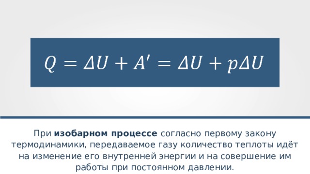 При изобарном процессе согласно первому закону термодинамики, передаваемое газу количество теплоты идёт на изменение его внутренней энергии и на совершение им работы при постоянном давлении. 