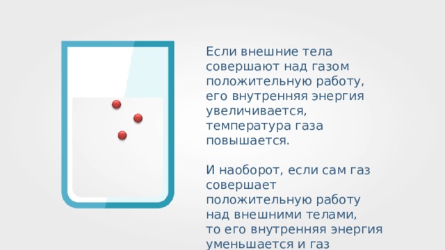 Если внешние тела совершают над газом положительную работу, его внутренняя энергия увеличивается, температура газа повышается. И наоборот, если сам газ совершает положительную работу над внешними телами, то его внутренняя энергия уменьшается и газ охлаждается. 