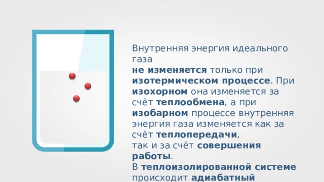 Внутренняя энергия идеального газа не изменяется только при изотермическом процессе . При изохорном она изменяется за счёт теплообмена , а при изобарном процессе внутренняя энергия газа изменяется как за счёт теплопередачи , так и за счёт совершения работы . В теплоизолированной системе происходит адиабатный процесс . 
