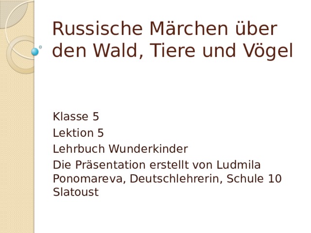 Russische Märchen über den Wald, Tiere und Vögel Klasse 5 Lektion 5 Lehrbuch Wunderkinder Die Präsentation erstellt von Ludmila Ponomareva, Deutschlehrerin, Schule 10 Slatoust 