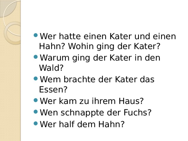 Wer hatte einen Kater und einen Hahn? Wohin ging der Kater? Warum ging der Kater in den Wald? Wem brachte der Kater das Essen? Wer kam zu ihrem Haus? Wen schnappte der Fuchs? Wer half dem Hahn? 