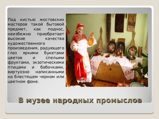 Под кистью жостовских мастеров такой бытовой предмет, как поднос, неизбежно приобретает высокие качества художественного произведения, радующего глаз яркими букетами цветов и спелыми фруктами, экзотическими птицами и бабочками, виртуозно написанными на блестящем черном или цветном фоне. В музее народных промыслов 