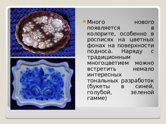 Много нового появляется в колорите, особенно в росписях на цветных фонах на поверхности подноса. Наряду с традиционным многоцветием можно встретить немало интересных тональных разработок (букеты в синей, голубой, зеленой гамме) 