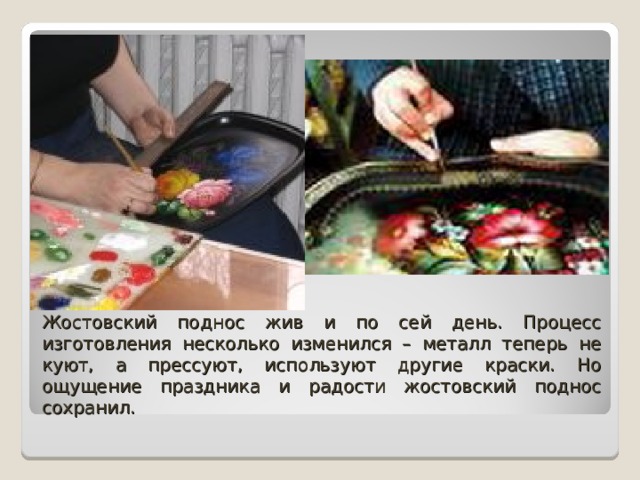 Жостовский поднос жив и по сей день. Процесс изготовления несколько изменился – металл теперь не куют, а прессуют, используют другие краски. Но ощущение праздника и радости жостовский поднос сохранил. 