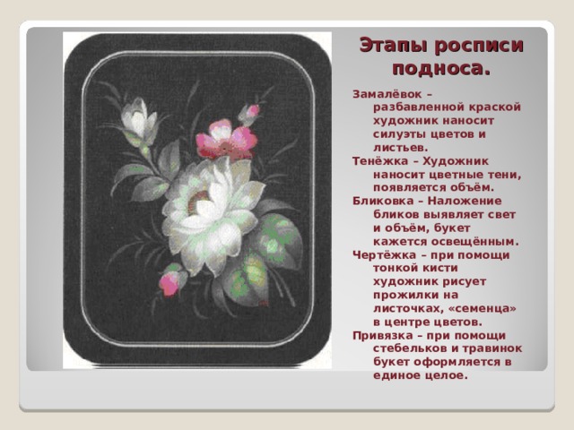 Этапы росписи подноса. Замалёвок – разбавленной краской художник наносит силуэты цветов и листьев. Тенёжка – Художник наносит цветные тени, появляется объём. Бликовка – Наложение бликов выявляет свет и объём, букет кажется освещённым. Чертёжка – при помощи тонкой кисти художник рисует прожилки на листочках, «семенца» в центре цветов. Привязка – при помощи стебельков и травинок букет оформляется в единое целое. 