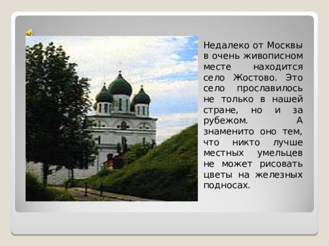 Недалеко от Москвы в очень живописном месте находится село Жостово. Это село прославилось не только в нашей стране, но и за рубежом. А знаменито оно тем, что никто лучше местных умельцев не может рисовать цветы на железных подносах. 