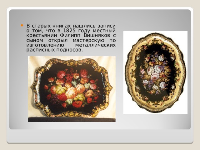В старых книгах нашлись записи о том, что в 1825 году местный крестьянин Филипп Вишняков с сыном открыл мастерскую по изготовлению металлических расписных подносов. 