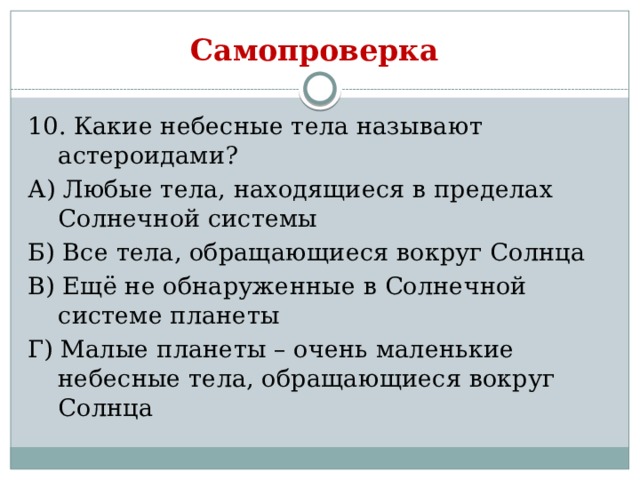 Самопроверка 10. Какие небесные тела называют астероидами? А) Любые тела, находящиеся в пределах Солнечной системы Б) Все тела, обращающиеся вокруг Солнца В) Ещё не обнаруженные в Солнечной системе планеты Г) Малые планеты – очень маленькие небесные тела, обращающиеся вокруг Солнца 