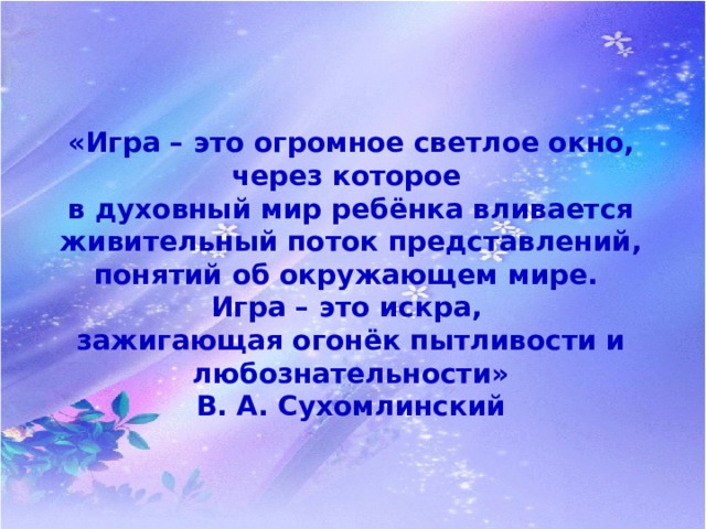 «Игра – это огромное светлое окно, через которое в духовный мир ребёнка вливается живительный поток представлений, понятий об окружающем мире. Игра – это искра, зажигающая огонёк пытливости и любознательности» В. А. Сухомлинский 