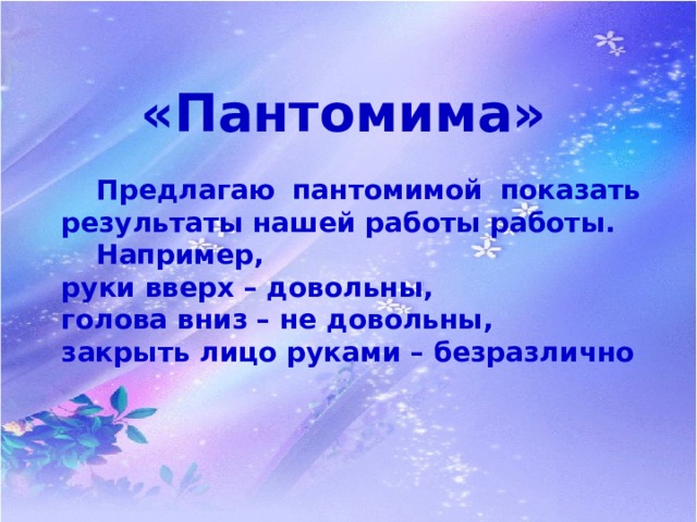 «Пантомима»  Предлагаю пантомимой показать результаты нашей работы работы.  Например, руки вверх – довольны, голова вниз – не довольны, закрыть лицо руками – безразлично 