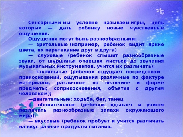  Сенсорными мы условно называем игры, цель которых — дать ребенку новые чувственные ощущения.   Ощущения могут быть разнообразными:  — зрительные (например, ребенок видит яркие цвета, их перетекание друг в друга)  — слуховые (ребенок слышит разнообразные звуки, от шуршанья опавших листьев до звучания музыкальных инструментов, учится их различать);  — тактильные (ребенок ощущает посредством  прикосновений, ощупывания различные по фактуре материалы, различные по величине и форме предметы; соприкосновения, объятия с другим человеком);  — двигательные: ходьба, бег, танец  — обонятельные (ребенок вдыхает и учится различать разнообразные запахи окружающего мира);  — вкусовые (ребенок пробует и учится различать на вкус разные продукты питания. 