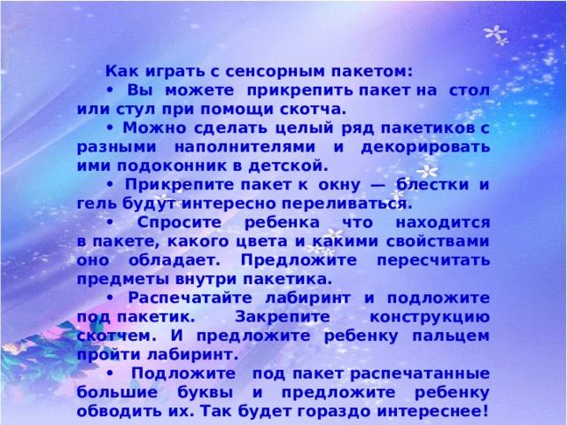  Как играть с сенсорным пакетом:  • Вы можете прикрепить пакет на стол или стул при помощи скотча.  • Можно сделать целый ряд пакетиков с разными наполнителями и декорировать ими подоконник в детской.  • Прикрепите пакет к окну — блестки и гель будут интересно переливаться.  • Спросите ребенка что находится в пакете, какого цвета и какими свойствами оно обладает. Предложите пересчитать предметы внутри пакетика.  • Распечатайте лабиринт и подложите под пакетик. Закрепите конструкцию скотчем. И предложите ребенку пальцем пройти лабиринт.  • Подложите под пакет распечатанные большие буквы и предложите ребенку обводить их. Так будет гораздо интереснее! 
