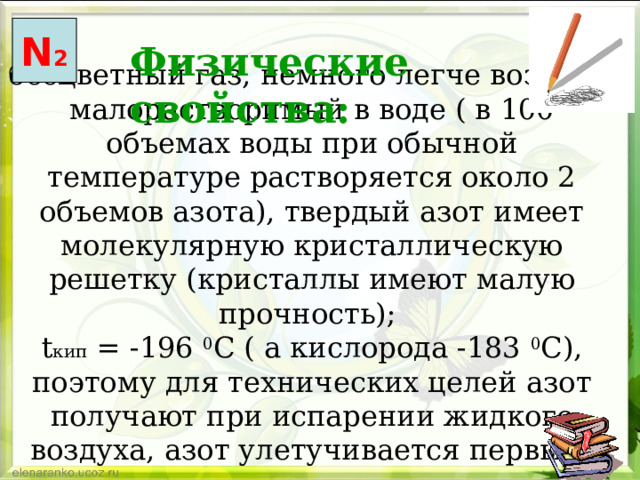 N 2 Физические свойства: бесцветный газ, немного легче воздуха, малорастворимый в воде ( в 100 объемах воды при обычной температуре растворяется около 2 объемов азота), твердый азот имеет молекулярную кристаллическую решетку (кристаллы имеют малую прочность);  t кип = -196 0 C ( а кислорода -183 0 С), поэтому для технических целей азот получают при испарении жидкого воздуха, азот улетучивается первым.   