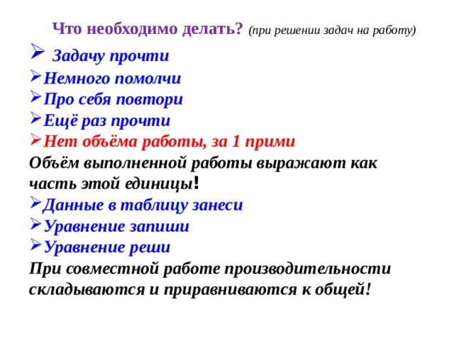 Что необходимо делать? (при решении задач на работу)  Задачу прочти Немного помолчи Про себя повтори Ещё раз прочти Нет объёма работы, за 1 прими Объём выполненной работы выражают как часть этой единицы ! Данные в таблицу занеси Уравнение запиши Уравнение реши При совместной работе производительности складываются и приравниваются к общей! 