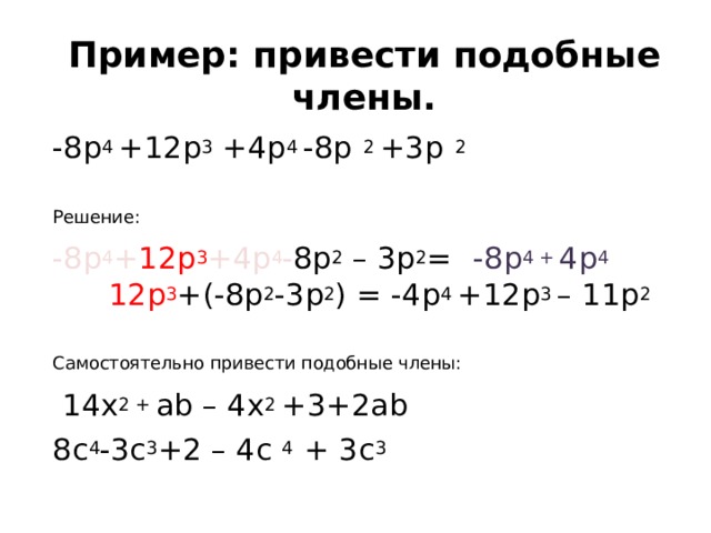 Пример: привести подобные члены. -8 p 4 +12p 3 +4p 4 -8p 2 +3p 2 Решение: -8p 4 + 12p 3 +4p 4 - 8p 2  – 3p 2 = ( -8p 4 + 4p 4 ) + 12p 3 +(-8p 2 -3p 2 ) = -4p 4 +12p 3 – 11p 2 Самостоятельно привести подобные члены:  14х 2 + ab – 4x 2 +3+2ab 8c 4 -3c 3 +2 – 4c 4 + 3c 3 