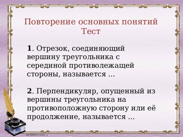 Повторение основных понятий Тест 1 . Отрезок, соединяющий вершину треугольника с серединой противолежащей стороны, называется ...  2 . Перпендикуляр, опущенный из вершины треугольника на противоположную сторону или её продолжение, называется ... 