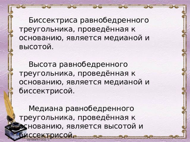Биссектриса равнобедренного треугольника, проведённая к основанию, является медианой и высотой. Высота равнобедренного треугольника, проведённая к основанию, является медианой и биссектрисой. Медиана равнобедренного треугольника, проведённая к основанию, является высотой и биссектрисой. 