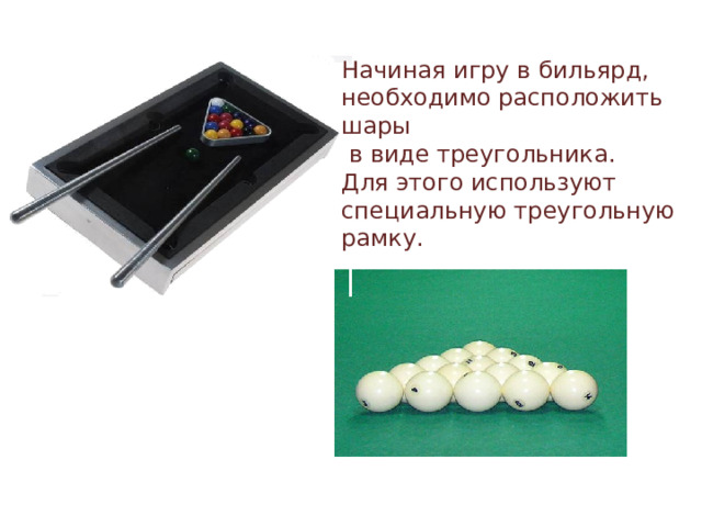Начиная игру в бильярд, необходимо расположить шары  в виде треугольника. Для этого используют специальную треугольную рамку. 
