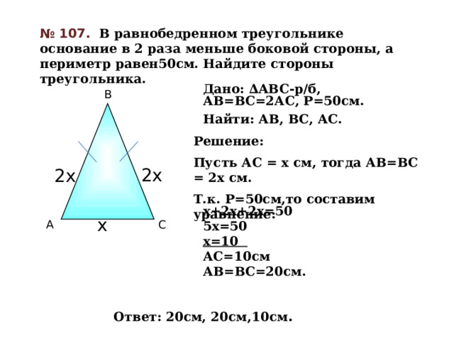 № 107.  В равнобедренном треугольнике основание в 2 раза меньше боковой стороны, а периметр равен50см. Найдите стороны треугольника. Дано: ∆ABC-р/б, АВ=ВС=2АС, Р=50см. Найти: АВ, ВС, АС. В Решение: Пусть АС = х см, тогда АВ=ВС = 2х см. Т.к. Р=50см,то составим уравнение:  2х 2х  х+2х+2х=50 5х=50 х=10 АС=10см АВ=ВС=20см. х С А Ответ: 20см, 20см,10см . 16 