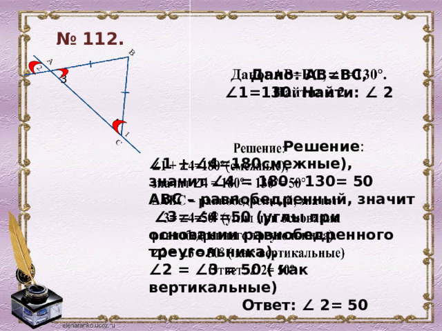 № 112.  Дано: АВ=ВС, ∠1=130. Найти: ∠ 2   3 4    Решение : ∠ 1 + ∠4=180смежные), значит ∠4 = 180 - 130= 50 АВС – равнобедренный, значит ∠ 3= ∠4=50 (углы при основании равнобедренного треугольника). ∠ 2 = ∠3 = 50 ( как вертикальные)  Ответ: ∠ 2= 50  