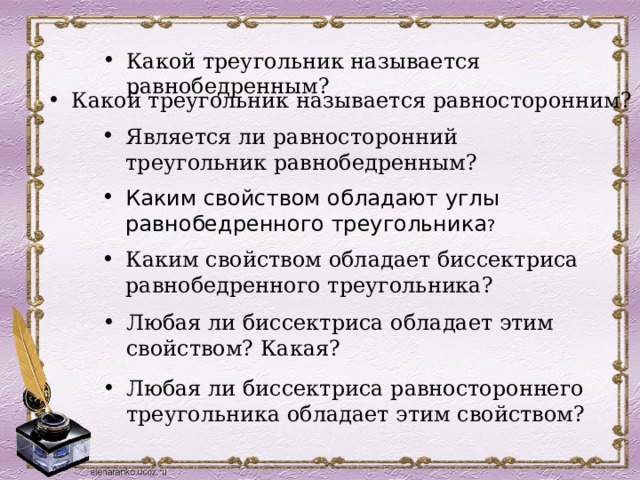 Какой треугольник называется равнобедренным?  Какой треугольник называется равносторонним? Является ли равносторонний треугольник равнобедренным? Каким свойством обладают углы равнобедренного треугольника ? Каким свойством обладает биссектриса равнобедренного треугольника? Любая ли биссектриса обладает этим свойством? Какая? Любая ли биссектриса равностороннего треугольника обладает этим свойством? 