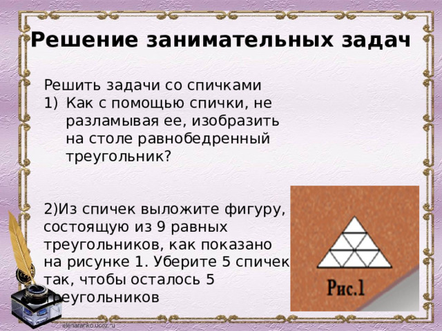 Решение занимательных задач     Решить задачи со спичками Как с помощью спички, не разламывая ее, изобразить на столе равнобедренный треугольник?   2)Из спичек выложите фигуру, состоящую из 9 равных треугольников, как показано на рисунке 1. Уберите 5 спичек так, чтобы осталось 5 треугольников 