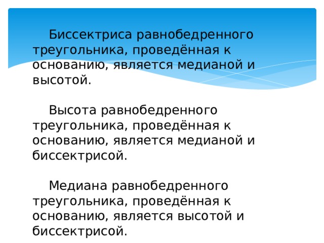 Биссектриса равнобедренного треугольника, проведённая к основанию, является медианой и высотой. Высота равнобедренного треугольника, проведённая к основанию, является медианой и биссектрисой. Медиана равнобедренного треугольника, проведённая к основанию, является высотой и биссектрисой. 