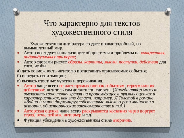 Что характерно для текстов художественного стиля  Художественная литература создает правдоподобный, но вымышленный мир. Автор исследует и анализирует общие темы и проблемы на конкретных, индивидуальных примерах ; Автор словами рисует образы, картины, мысли, поступки, действия для того, чтобы а) дать возможность читателю представить описываемые события; б) передать свои эмоции; в) вызвать ответные чувства и переживания. Автор чаще всего не дает прямых оценок событиям , героям или их действиям : читатель сам должен это сделать. ( Иногда автор может высказать свою точку зрения на происходящее в прямых оценках и характеристиках, как это делает, например, Л.Толстой в романе «Война и мир», формулируя собственные мысли о роли личности в истории, об исторических закономерностях и т.д.) Авторская оценка чаще всего раскрывается косвенно через портрет героя, речь, пейзаж, интерьер и т.д.   Функция убеждения в художественном стиле вторична. 