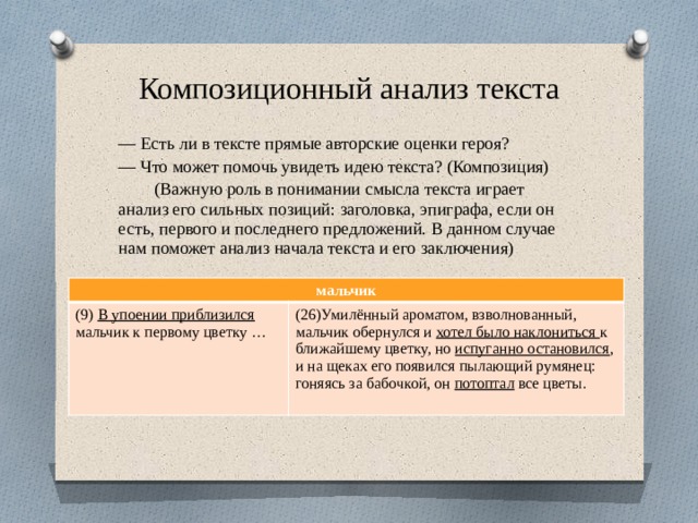 Композиционный анализ текста — Есть ли в тексте прямые авторские оценки героя? — Что может помочь увидеть идею текста? (Композиция)  (Важную роль в понимании смысла текста играет анализ его сильных позиций: заголовка, эпиграфа, если он есть, первого и последнего предложений. В данном случае нам поможет анализ начала текста и его заключения) мальчик (9) В упоении приблизился мальчик к первому цветку … (26)Умилённый ароматом, взволнованный, мальчик обернулся и хотел было наклониться к ближайшему цветку, но испуганно остановился , и на щеках его появился пылающий румянец: гоняясь за бабочкой, он потоптал все цветы. 