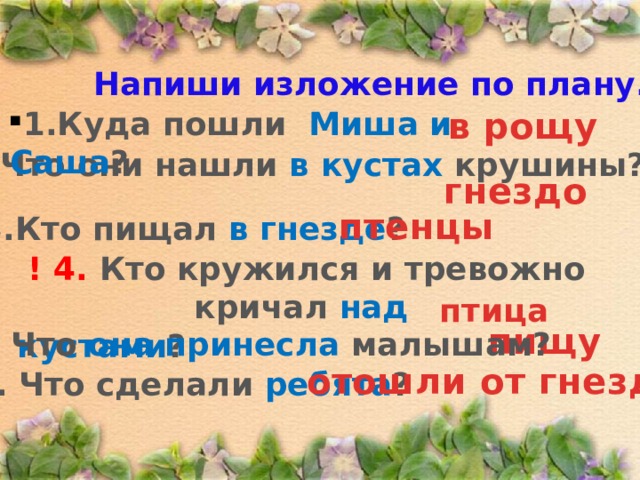 Напиши изложение по плану. 1.Куда пошли Миша и Саша ? в рощу  2. Что они нашли в кустах крушины? гнездо птенцы 3.Кто пищал в гнезде ? ! 4. Кто кружился и тревожно кричал над кустами ? птица пищу 5. Что она принесла малышам? отошли от гнезда 6. Что сделали ребята ? 