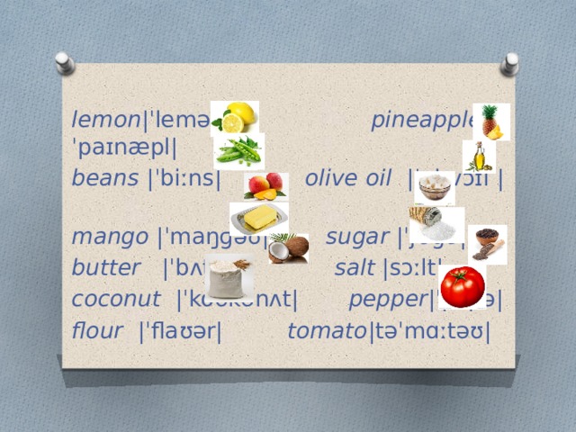  lemon |ˈlemən| pineapple |ˈpaɪnæpl| beans |ˈbiːns|  olive oil |ˈɒlɪvɔɪl | mango |ˈmaŋɡəʊ| sugar |ˈʃʊɡə|  butter |ˈbʌtər| salt |sɔːlt| coconut |ˈkoʊkənʌt| pepper |ˈpɛpə| flour |ˈflaʊər| tomato |təˈmɑːtəʊ| 