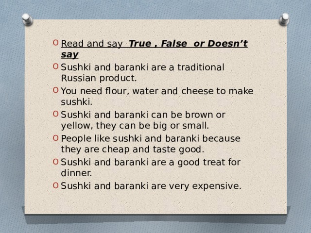 Read and say  True  , False or Doesn’t say Sushki and baranki are a traditional Russian product. You need flour, water and cheese to make sushki.  Sushki and baranki can be brown or yellow, they can be big or small.  People like sushki and baranki because they are cheap and taste good.  Sushki and baranki are a good treat for dinner.  Sushki and baranki are very expensive. 