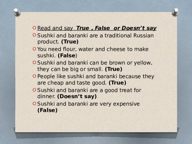 Read and say  True  , False or Doesn’t say Sushki and baranki are a traditional Russian product. (True) You need flour, water and cheese to make sushki.  (False ) Sushki and baranki can be brown or yellow, they can be big or small.  (True) People like sushki and baranki because they are cheap and taste good.  (True) Sushki and baranki are a good treat for dinner.  (Doesn’t say) Sushki and baranki are very expensive (False) 