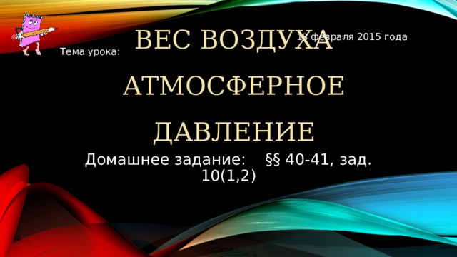 18 февраля 2015 года Тема урока: ВЕС ВОЗДУХА  АТМОСФЕРНОЕ ДАВЛЕНИЕ Домашнее задание: §§ 40-41, зад. 10(1,2)