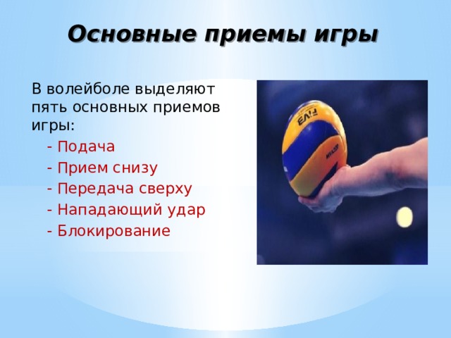 Основные приемы игры В волейболе выделяют пять основных приемов игры: - Подача - Прием снизу - Передача сверху - Нападающий удар - Блокирование 