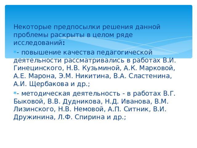 Некоторые предпосылки решения данной проблемы раскрыты в целом ряде исследований : - повышение качества педагогической деятельности рассматривались в работах В.И. Гинецинского, Н.В. Кузьминой, А.К. Марковой, А.Е. Марона, Э.М. Никитина, В.А. Сластенина, А.И. Щербакова и др.; - методическая деятельность - в работах В.Г. Быковой, В.В. Дудникова, Н.Д. Иванова, В.М. Лизинского, Н.В. Немовой, А.П. Ситник, В.И. Дружинина, Л.Ф. Спирина и др.; 