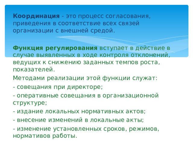 Координация - это процесс согласования, приведения в соответствие всех связей организации с внешней средой.  Функция регулирования вступает в действие в случае выявленных в ходе контроля отклонений, ведущих к снижению заданных темпов роста, показателей.  Методами реализации этой функции служат: - совещания при директоре; - оперативные совещания в организационной структуре; - издание локальных нормативных актов; - внесение изменений в локальные акты; - изменение установленных сроков, режимов, нормативов работы. 