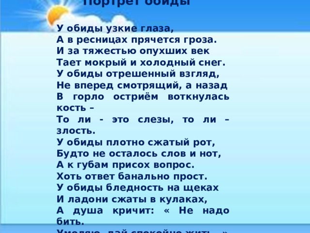  Портрет обиды  У обиды узкие глаза, А в ресницах прячется гроза. И за тяжестью опухших век Тает мокрый и холодный снег. У обиды отрешенный взгляд, Не вперед смотрящий, а назад В горло остриём воткнулась кость – То ли - это слезы, то ли – злость. У обиды плотно сжатый рот, Будто не осталось слов и нот, А к губам присох вопрос. Хоть ответ банально прост. У обиды бледность на щеках И ладони сжаты в кулаках, А душа кричит: « Не надо бить. Умоляю, дай спокойно жить…» 