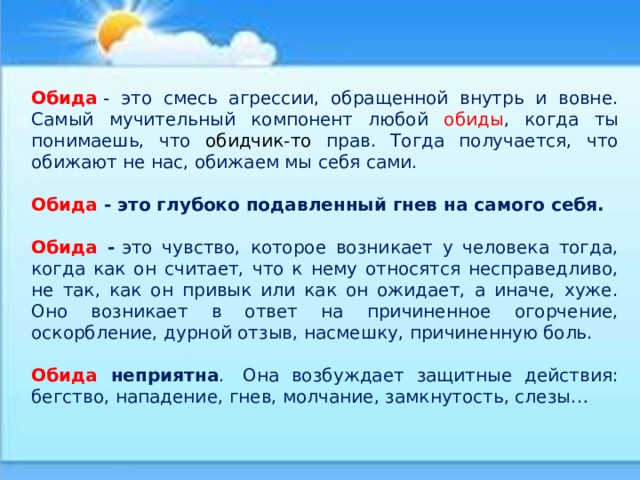 Обида   - это смесь агрессии, обращенной внутрь и вовне. Самый мучительный компонент любой обиды , когда ты понимаешь, что обидчик-то прав. Тогда получается, что обижают не нас, обижаем мы себя сами. Обида - это глубоко подавленный гнев на самого себя.  Обида -  это чувство, которое возникает у человека тогда, когда как он считает, что к нему относятся несправедливо, не так, как он привык или как он ожидает, а иначе, хуже. Оно возникает в ответ на причиненное огорчение, оскорбление, дурной отзыв, насмешку, причиненную боль. Обида неприятна .  Она возбуждает защитные действия: бегство, нападение, гнев, молчание, замкнутость, слезы… 