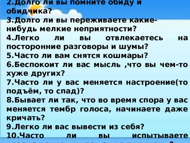 1.Легко ли вам испортить настроение? 2.Долго ли вы помните обиду и обидчика? 3.Долго ли вы переживаете какие-нибудь мелкие неприятности? 4.Легко ли вы отвлекаетесь на посторонние разговоры и шумы? 5.Часто ли вам снятся кошмары? 6.Беспокоит ли вас мысль ,что вы чем-то хуже других? 7.Часто ли у вас меняется настроение(то подъём, то спад)? 8.Бывает ли так, что во время спора у вас меняется тембр голоса, начинаете даже кричать? 9.Легко ли вас вывести из себя? 10.Часто ли вы испытываете раздражение, когда вас не понимают? 