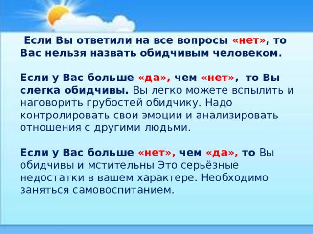  Если Вы ответили на все вопросы «нет» , то Вас нельзя назвать обидчивым человеком. Если у Вас больше «да», чем «нет» , то Вы слегка обидчивы. Вы легко можете вспылить и наговорить грубостей обидчику. Надо контролировать свои эмоции и анализировать отношения с другими людьми. Если у Вас больше «нет», чем «да», то Вы обидчивы и мстительны Это серьёзные недостатки в вашем характере. Необходимо заняться самовоспитанием.   