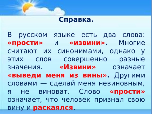   Справка. В русском языке есть два слова: «прости» и «извини» .  Многие считают их синонимами, однако у этих слов совершенно разные значения. «Извини» означает «выведи меня из вины» .  Другими словами — сделай меня невиновным, я не виноват. Слово «прости» означает, что человек признал свою вину и раскаялся . 