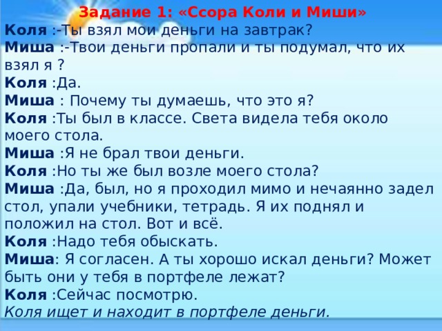  Задание 1: «Ссора Коли и Миши» Коля :-Ты взял мои деньги на завтрак? Миша :-Твои деньги пропали и ты подумал, что их взял я ? Коля :Да. Миша : Почему ты думаешь, что это я? Коля :Ты был в классе. Света видела тебя около моего стола. Миша :Я не брал твои деньги. Коля :Но ты же был возле моего стола? Миша :Да, был, но я проходил мимо и нечаянно задел стол, упали учебники, тетрадь. Я их поднял и положил на стол. Вот и всё. Коля :Надо тебя обыскать. Миша : Я согласен. А ты хорошо искал деньги? Может быть они у тебя в портфеле лежат? Коля :Сейчас посмотрю. Коля ищет и находит в портфеле деньги. 